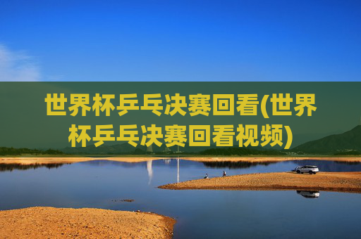 世界杯乒乓决赛回看(世界杯乒乓决赛回看视频)