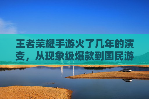 王者荣耀手游火了几年的演变,从现象级爆款到国民游戏的持久生命力,王者荣耀火了几年的演变,从现象级爆款到国民游戏的持久生命力