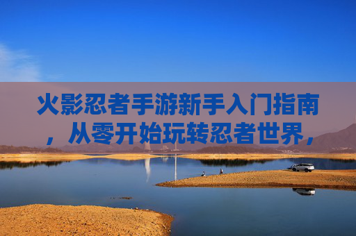 火影忍者手游新手入门指南，从零开始玩转忍者世界，轻松体验忍者战斗的乐趣，火影忍者手游新手入门指南，从零开始玩转忍者世界，轻松体验战斗乐趣