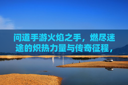 问道手游火焰之手，燃尽迷途的炽热力量与传奇征程，问道手游火焰之手，燃尽迷途的炽热力量与传奇征程