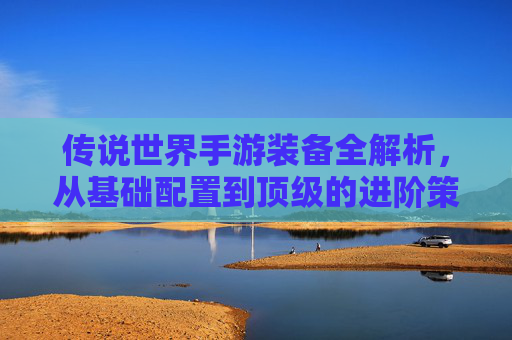 传说世界手游装备全解析，从基础配置到顶级的进阶策略，传说世界手游装备全解析，从基础配置到顶级的进阶策略