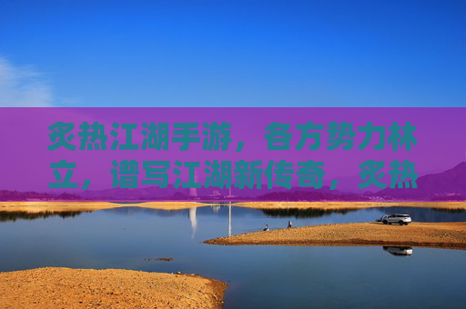 炙热江湖手游,各方势力林立,谱写江湖新传奇,炙热江湖手游,各方势力林立,谱写江湖新传奇