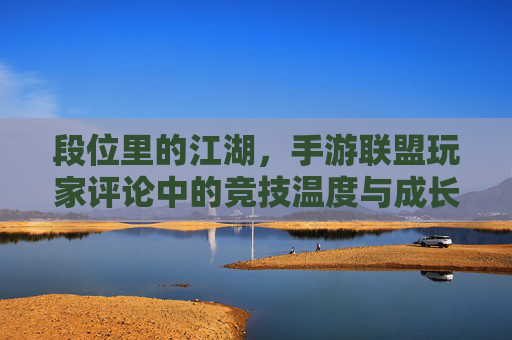 段位里的江湖,手游联盟玩家评论中的竞技温度与成长共鸣,段位里的江湖,手游联盟玩家评论中的竞技温度与成长共鸣