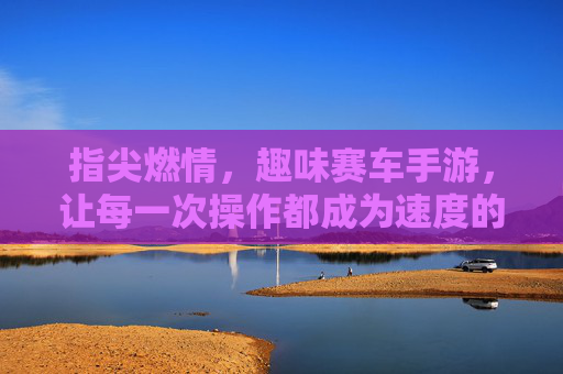指尖燃情，趣味赛车手游，让每一次操作都成为速度的盛宴，指尖燃情，趣味赛车手游，让每一次操作都成为速度的盛宴