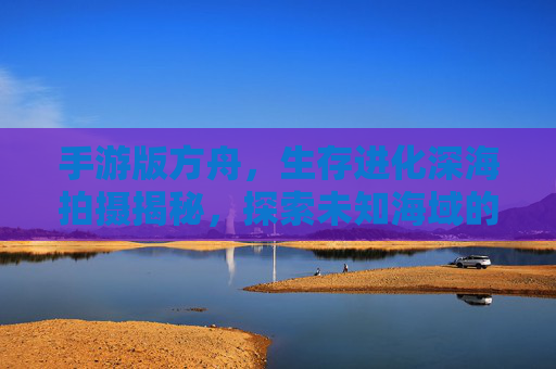 手游版方舟，生存进化深海拍摄揭秘，探索未知海域的生存挑战与视觉盛宴，手游方舟，深海生存挑战与视觉盛宴拍摄揭秘