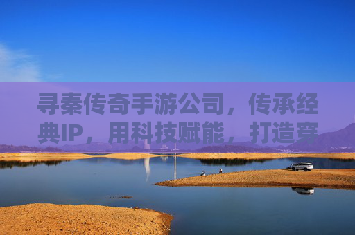 寻秦传奇手游公司，传承经典IP，用科技赋能，打造穿越时空的数字传奇，寻秦传奇手游公司，传承经典IP，科技赋能，打造穿越时空的数字传奇
