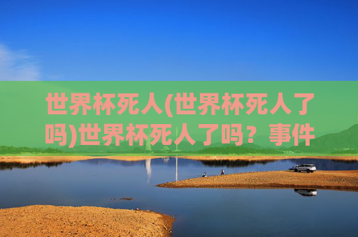世界杯死人(世界杯死人了吗)世界杯死人了吗?事件真相与官方说明