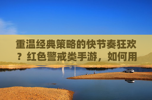 重温经典策略的快节奏狂欢？红色警戒类手游，如何用移动端重新定义经典，重温经典策略的快节奏狂欢，红色警戒类手游如何用移动端重新定义经典？