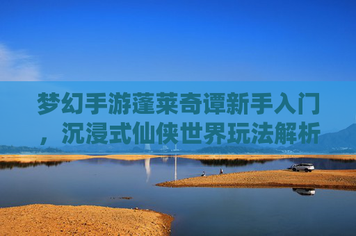 梦幻手游蓬莱奇谭新手入门,沉浸式仙侠世界玩法解析,蓬莱奇谭新手入门,沉浸式仙侠世界玩法解析