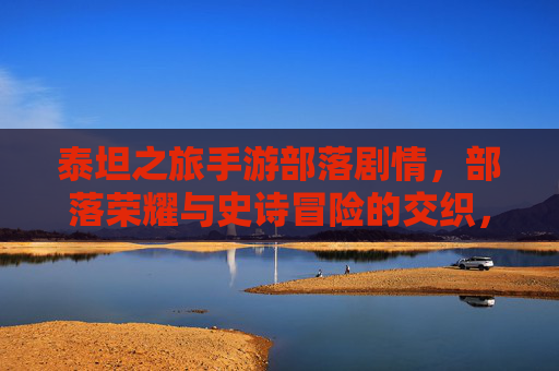 泰坦之旅手游部落剧情，部落荣耀与史诗冒险的交织，泰坦之旅手游部落剧情，部落荣耀与史诗冒险的交织