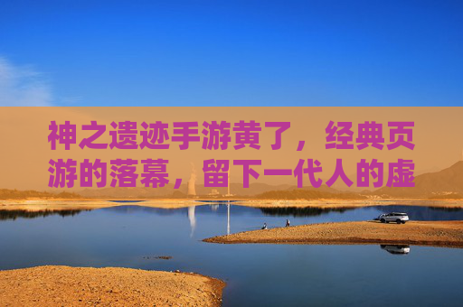 神之遗迹手游黄了,经典页游的落幕,留下一代人的虚拟记忆,神之遗迹手游黄了,经典页游的落幕,留下一代人的虚拟记忆