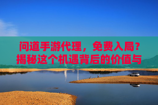 问道手游代理，免费入局？揭秘这个机遇背后的价值与机遇，你离手游创业成功只差一步，问道手游代理，免费入局？揭秘机遇与价值，手游创业成功的最后一步