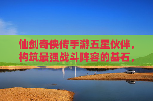 仙剑奇侠传手游五星伙伴，构筑最强战斗阵容的基石，指尖共赴仙侠战斗盛宴