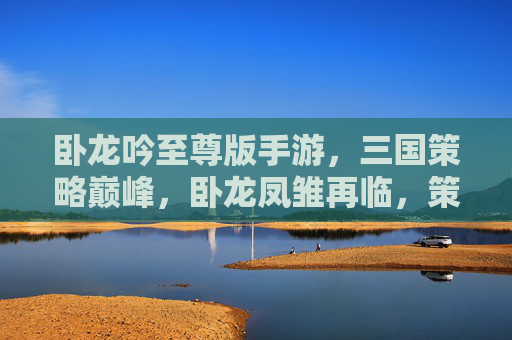 卧龙吟至尊版手游，三国策略巅峰，卧龙凤雏再临，策略深度与乐趣的完美融合