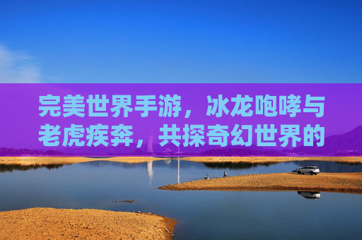 完美世界手游，冰龙咆哮与老虎疾奔，共探奇幻世界的极致魅力，完美世界手游，冰龙咆哮与老虎疾奔，共探奇幻世界的极致魅力