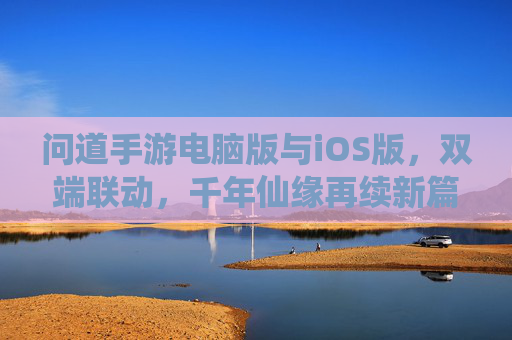问道手游电脑版与iOS版，双端联动，千年仙缘再续新篇，问道手游双端联动，电脑版与iOS版共续千年仙缘