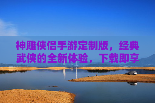 神雕侠侣手游定制版，经典武侠的全新体验，下载即享独家福利！神雕侠侣手游定制版，经典武侠新体验，下载即享独家福利！