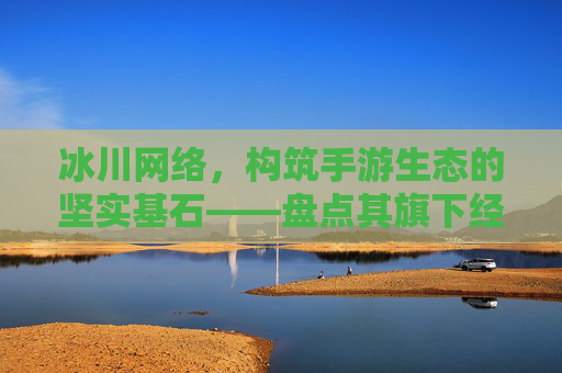 冰川网络,构筑手游生态的坚实基石——盘点其旗下经典与潜力手游,冰川网络,构筑手游生态的坚实基石——盘点其旗下经典与潜力手游
