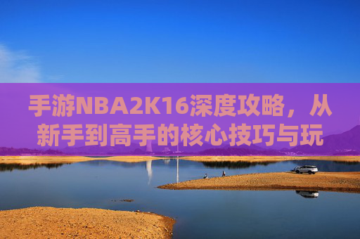 手游NBA2K16深度攻略，从新手到高手的核心技巧与玩法解析