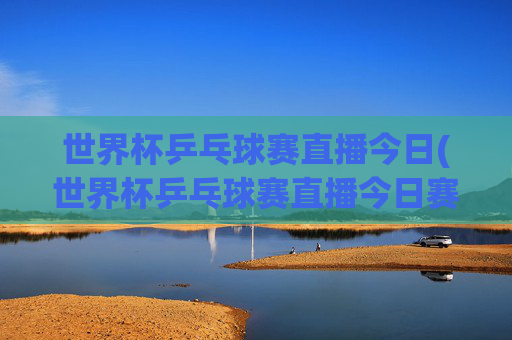 世界杯乒乓球赛直播今日(世界杯乒乓球赛直播今日赛程表)