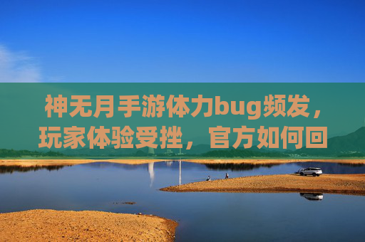 神无月手游体力bug频发，玩家体验受挫，官方如何回应？神无月手游体力bug频发，玩家体验受挫，官方如何回应？