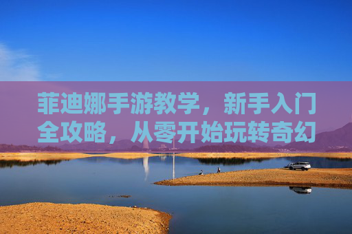 菲迪娜手游教学,新手入门全攻略,从零开始玩转奇幻世界