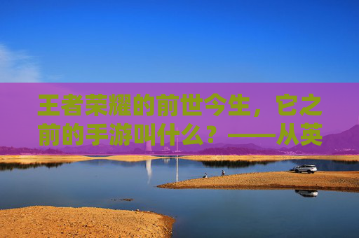 王者荣耀的前世今生，它之前的手游叫什么？——从英雄战迹到王者之剑，再到如今的国民级游戏