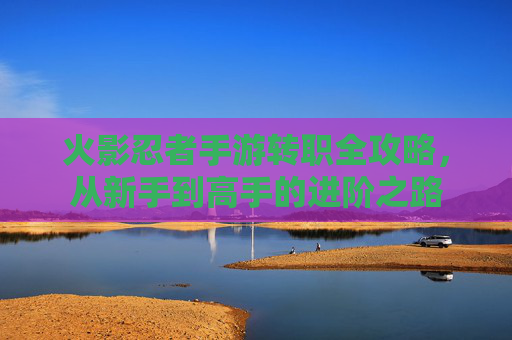 火影忍者手游转职全攻略，从新手到高手的进阶之路