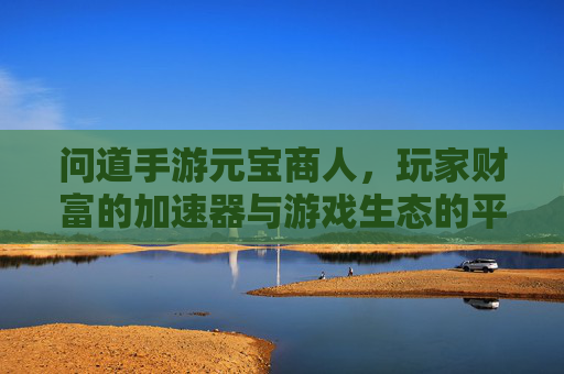 问道手游元宝商人,玩家财富的加速器与游戏生态的平衡器,问道手游元宝商人,玩家财富的加速器与游戏生态的平衡器