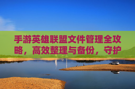 手游英雄联盟文件管理全攻略，高效整理与备份，守护你的游戏数据安全，手游英雄联盟文件管理全攻略，高效整理与备份，守护游戏数据安全