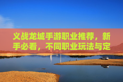 义战龙城手游职业推荐,新手必看,不同职业玩法与定位详解,义战龙城手游职业推荐,新手必看,各职业玩法与定位详解