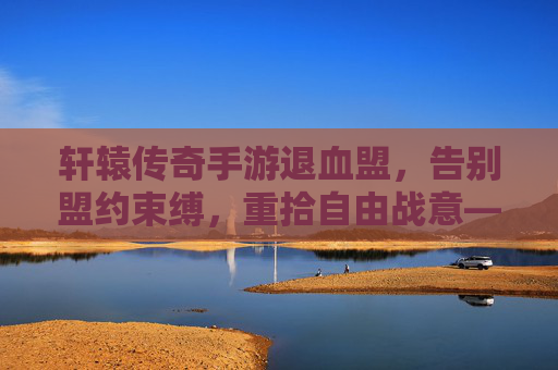 轩辕传奇手游退血盟,告别盟约束缚,重拾自由战意——玩家视角下的盟友选择与游戏体验