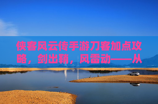 侠客风云传手游刀客加点攻略,剑出鞘,风雷动——从新手到高手的刀光剑影之路