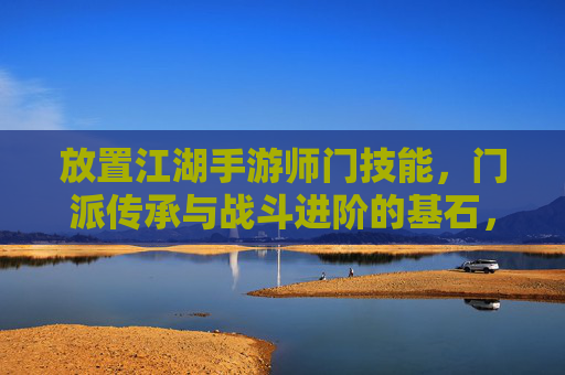 放置江湖手游师门技能,门派传承与战斗进阶的基石,放置江湖手游,师门技能,门派传承与战斗进阶的基石