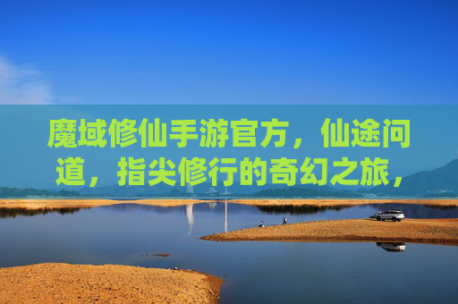 魔域修仙手游官方，仙途问道，指尖修行的奇幻之旅，魔域修仙手游官方，仙途问道，指尖修行的奇幻之旅