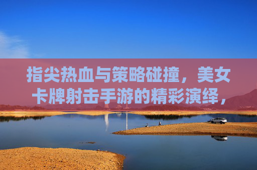 指尖热血与策略碰撞，美女卡牌射击手游的精彩演绎，指尖热血与策略碰撞，美女卡牌射击手游的精彩演绎