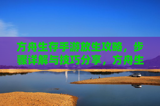 方舟生存手游放生攻略,步骤详解与技巧分享,方舟生存手游放生攻略,步骤详解与技巧分享