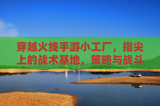 穿越火线手游小工厂，指尖上的战术基地，策略与战斗的完美融合，穿越火线手游小工厂，指尖上的战术基地，策略与战斗的完美融合