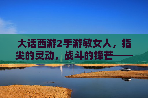 大话西游2手游敏女人,指尖的灵动,战斗的锋芒——玩转速度与技巧的极致体验,大话西游2手游敏女人,指尖灵动与战斗锋芒的技巧极致体验