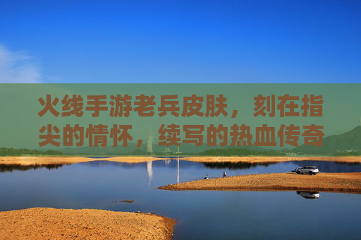 火线手游老兵皮肤，刻在指尖的情怀，续写的热血传奇，火线手游老兵皮肤，刻在指尖的情怀，续写热血传奇