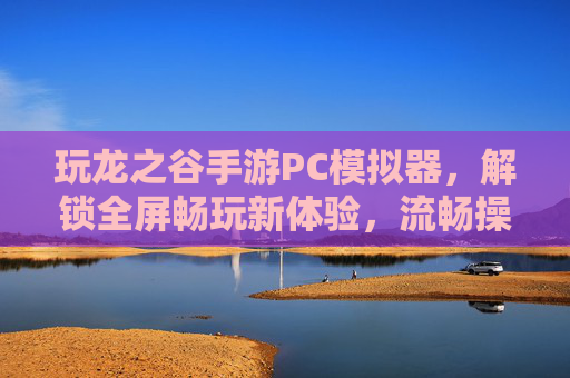 玩龙之谷手游PC模拟器，解锁全屏畅玩新体验，流畅操作与高清画质双重升级，龙之谷手游PC模拟器，解锁全屏畅玩新体验，流畅操作与高清画质双重升级