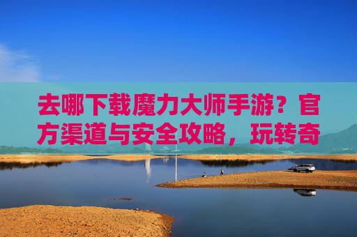 去哪下载魔力大师手游？官方渠道与安全攻略，玩转奇幻世界不踩坑，魔力大师手游下载，官方渠道与安全攻略，玩转奇幻世界不踩坑