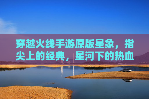 穿越火线手游原版星象，指尖上的经典，星河下的热血，穿越火线手游原版星象，指尖上的经典，星河下的热血