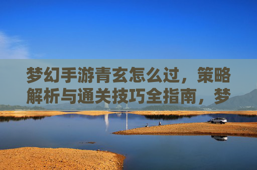 梦幻手游青玄怎么过,策略解析与通关技巧全指南,梦幻手游青玄怎么过,策略解析与通关技巧全指南