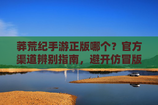 莽荒纪手游正版哪个？官方渠道辨别指南，避开仿冒版陷阱，莽荒纪手游正版渠道辨别指南，如何避开仿冒版陷阱？官方渠道如何选择？