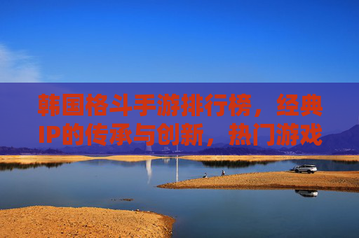韩国格斗手游排行榜,经典IP的传承与创新,热门游戏的激烈角逐,韩国格斗手游排行榜,经典IP的传承与创新与热门游戏的激烈角逐