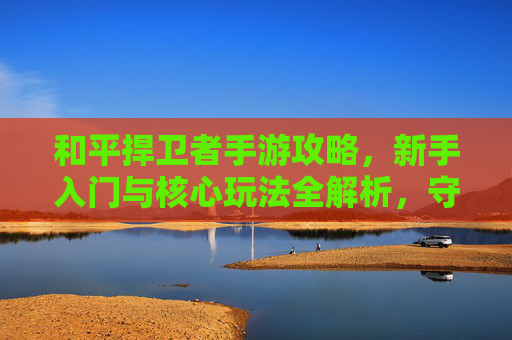 和平捍卫者手游攻略,新手入门与核心玩法全解析,守护家园从零开始