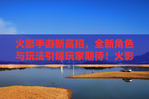 火影手游新高招，全新角色与玩法引爆玩家期待！火影手游新高招，全新角色与玩法引爆玩家期待！