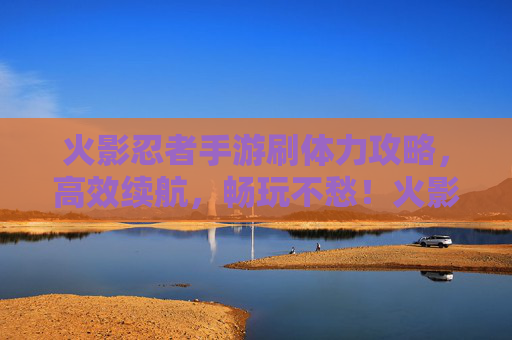 火影忍者手游刷体力攻略,高效续航,畅玩不愁!火影忍者手游刷体力攻略,高效续航,畅玩不愁!