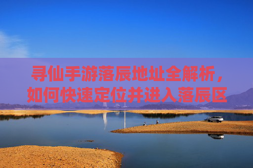 寻仙手游落辰地址全解析,如何快速定位并进入落辰区域?寻仙手游落辰地址全解析,如何快速定位并进入落辰区域